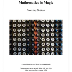 Mathematics in Magic - "Dissecting Methods" Tricks, tutorials, and essays from Steven Goodwin Over the last 10 years, mathematics and technology are two areas that magicians have been more willing to embrace. So, it is with that in mind, I thought that if people are less scared of the maths involved in some magic, it would be a good time to formally expand and re-release these notes which explain effects that use mathematics and - more importantly - how and why the maths work. By understanding the mechanics behind these effects you can easily adapt and expand the trick in new and interesting ways that would be impossible otherwise. You can also prove that the trick will work in every case through simple mathematics and reasoning, without having to test every single possibility to spot the cases where they don't work. Pages: 52 Effects: 11 Essays: 5