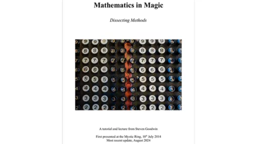 Mathematics in Magic - "Dissecting Methods" Tricks, tutorials, and essays from Steven Goodwin Over the last 10 years, mathematics and technology are two areas that magicians have been more willing to embrace. So, it is with that in mind, I thought that if people are less scared of the maths involved in some magic, it would be a good time to formally expand and re-release these notes which explain effects that use mathematics and - more importantly - how and why the maths work. By understanding the mechanics behind these effects you can easily adapt and expand the trick in new and interesting ways that would be impossible otherwise. You can also prove that the trick will work in every case through simple mathematics and reasoning, without having to test every single possibility to spot the cases where they don't work. Pages: 52 Effects: 11 Essays: 5